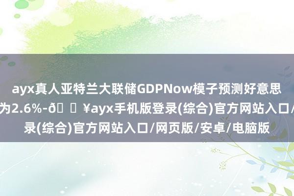 ayx真人亚特兰大联储GDPNow模子预测好意思国第四季度GDP增速为2.6%-🔥ayx手机版登录(综合)官方网站入口/网页版/安卓/电脑版