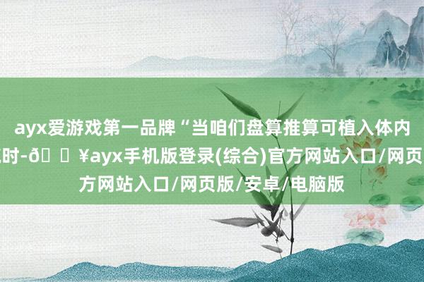 ayx爱游戏第一品牌“当咱们盘算推算可植入体内的生物电子建筑时-🔥ayx手机版登录(综合)官方网站入口/网页版/安卓/电脑版