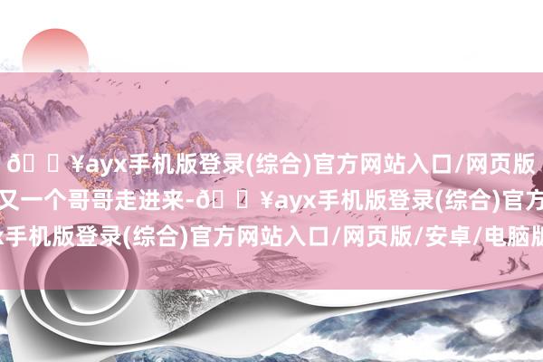 🔥ayx手机版登录(综合)官方网站入口/网页版/安卓/电脑版直到见到又一个哥哥走进来-🔥ayx手机版登录(综合)官方网站入口/网页版/安卓/电脑版
