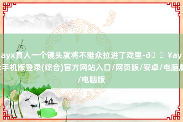 ayx真人一个镜头就将不雅众拉进了戏里-🔥ayx手机版登录(综合)官方网站入口/网页版/安卓/电脑版