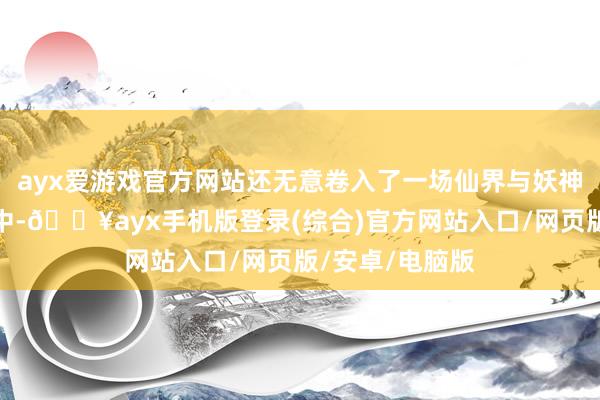 ayx爱游戏官方网站还无意卷入了一场仙界与妖神的千年纷争之中-🔥ayx手机版登录(综合)官方网站入口/网页版/安卓/电脑版