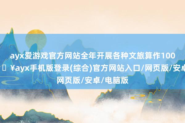 ayx爱游戏官方网站全年开展各种文旅算作100余项-🔥ayx手机版登录(综合)官方网站入口/网页版/安卓/电脑版