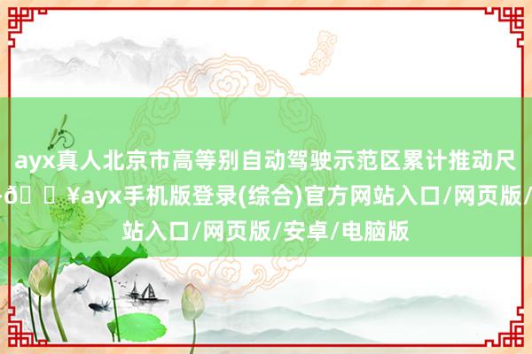 ayx真人北京市高等别自动驾驶示范区累计推动尺度盘考70项-🔥ayx手机版登录(综合)官方网站入口/网页版/安卓/电脑版