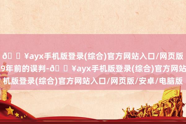 🔥ayx手机版登录(综合)官方网站入口/网页版/安卓/电脑版包袱着19年前的误判-🔥ayx手机版登录(综合)官方网站入口/网页版/安卓/电脑版