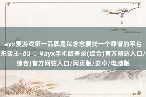 ayx爱游戏第一品牌是以念念要找一个靠谱的平台让账号碰见一个有缘东谈主-🔥ayx手机版登录(综合)官方网站入口/网页版/安卓/电脑版