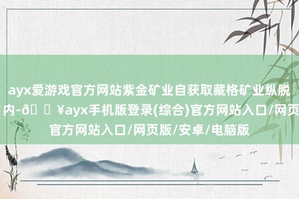 ayx爱游戏官方网站紫金矿业自获取藏格矿业纵脱权之日起60个月内-🔥ayx手机版登录(综合)官方网站入口/网页版/安卓/电脑版