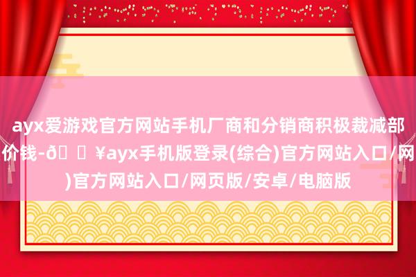 ayx爱游戏官方网站手机厂商和分销商积极裁减部分精选机型的零卖价钱-🔥ayx手机版登录(综合)官方网站入口/网页版/安卓/电脑版
