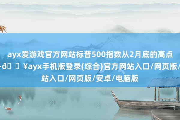 ayx爱游戏官方网站标普500指数从2月底的高点下落了6.5%-🔥ayx手机版登录(综合)官方网站入口/网页版/安卓/电脑版