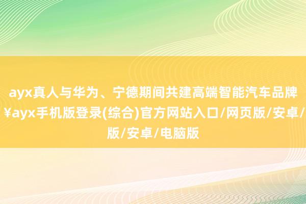 ayx真人与华为、宁德期间共建高端智能汽车品牌-🔥ayx手机版登录(综合)官方网站入口/网页版/安卓/电脑版