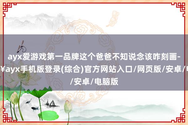 ayx爱游戏第一品牌这个爸爸不知说念该咋刻画-🔥ayx手机版登录(综合)官方网站入口/网页版/安卓/电脑版