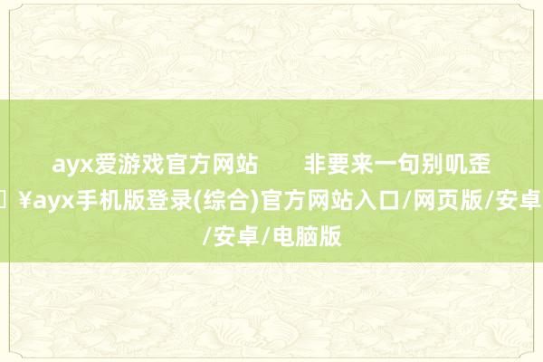 ayx爱游戏官方网站       非要来一句别叽歪了-🔥ayx手机版登录(综合)官方网站入口/网页版/安卓/电脑版