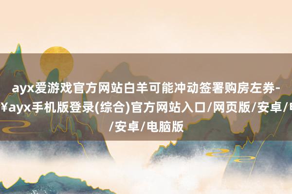 ayx爱游戏官方网站白羊可能冲动签署购房左券-🔥ayx手机版登录(综合)官方网站入口/网页版/安卓/电脑版