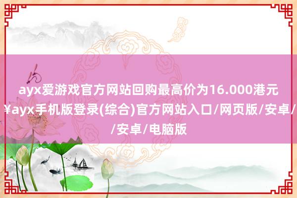 ayx爱游戏官方网站回购最高价为16.000港元-🔥ayx手机版登录(综合)官方网站入口/网页版/安卓/电脑版
