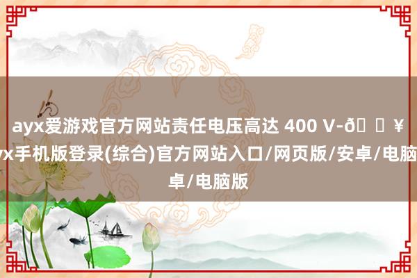 ayx爱游戏官方网站责任电压高达 400 V-🔥ayx手机版登录(综合)官方网站入口/网页版/安卓/电脑版