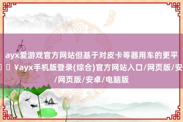 ayx爱游戏官方网站但基于对皮卡等器用车的更平时需求-🔥ayx手机版登录(综合)官方网站入口/网页版/安卓/电脑版