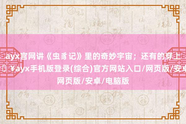 ayx官网讲《虫豸记》里的奇妙宇宙；还有的穿上戏服-🔥ayx手机版登录(综合)官方网站入口/网页版/安卓/电脑版