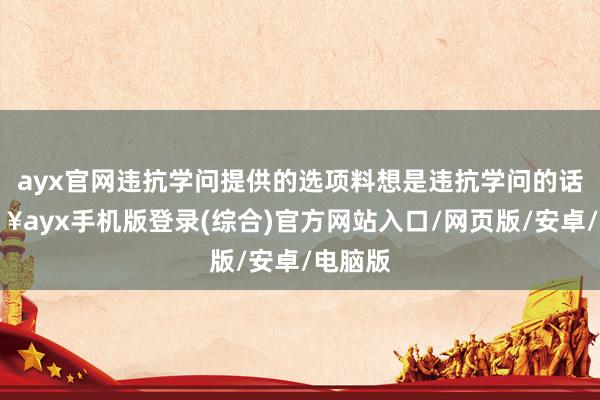 ayx官网违抗学问提供的选项料想是违抗学问的话-🔥ayx手机版登录(综合)官方网站入口/网页版/安卓/电脑版